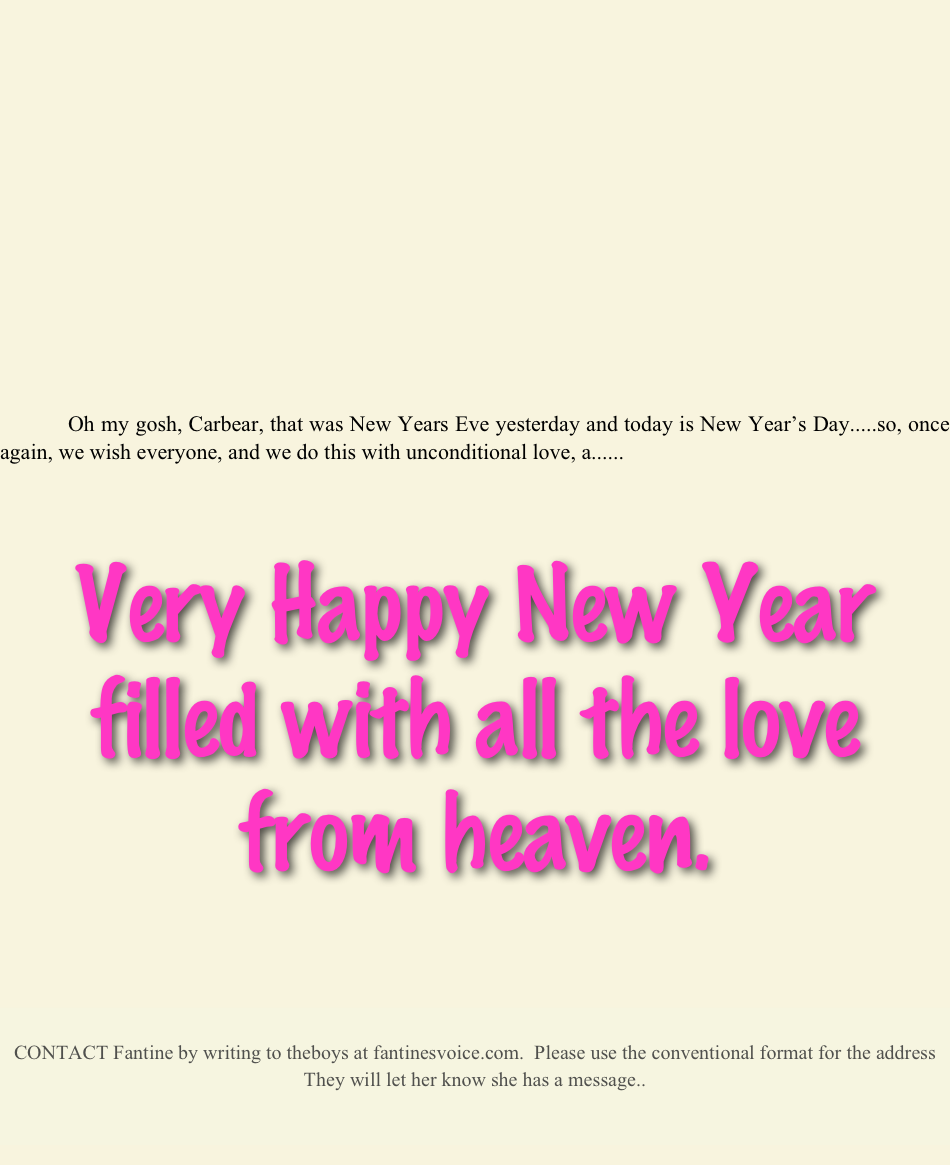 









            



           



            
            Oh my gosh, Carbear, that was New Years Eve yesterday and today is New Year’s Day.....so, once again, we wish everyone, and we do this with unconditional love, a......



Very Happy New Year filled with all the love from heaven.





CONTACT Fantine by writing to theboys at fantinesvoice.com.  Please use the conventional format for the address
They will let her know she has a message..


